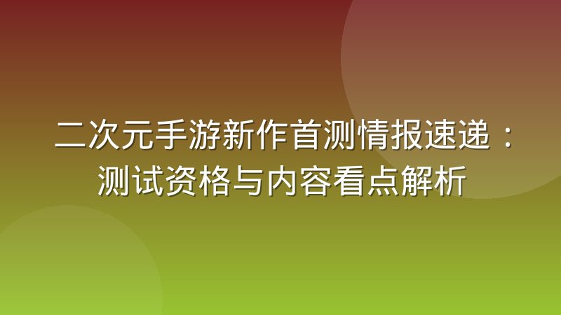 二次元手游新作首测情报速递：测试资格与内容看点解析